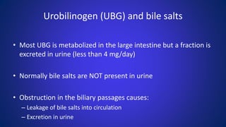 Urobilinogen (UBG) and bile salts
• Most UBG is metabolized in the large intestine but a fraction is
excreted in urine (less than 4 mg/day)
• Normally bile salts are NOT present in urine
• Obstruction in the biliary passages causes:
– Leakage of bile salts into circulation
– Excretion in urine
 