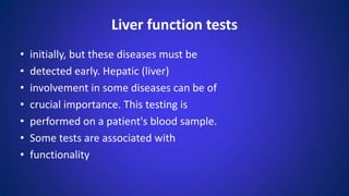 Liver function tests
• initially, but these diseases must be
• detected early. Hepatic (liver)
• involvement in some diseases can be of
• crucial importance. This testing is
• performed on a patient's blood sample.
• Some tests are associated with
• functionality
 