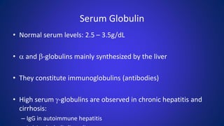 Serum Globulin
• Normal serum levels: 2.5 – 3.5g/dL
• a and b-globulins mainly synthesized by the liver
• They constitute immunoglobulins (antibodies)
• High serum g-globulins are observed in chronic hepatitis and
cirrhosis:
– IgG in autoimmune hepatitis
 