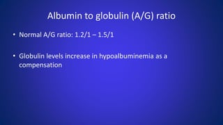 Albumin to globulin (A/G) ratio
• Normal A/G ratio: 1.2/1 – 1.5/1
• Globulin levels increase in hypoalbuminemia as a
compensation
 