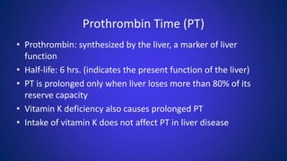 Prothrombin Time (PT)
• Prothrombin: synthesized by the liver, a marker of liver
function
• Half-life: 6 hrs. (indicates the present function of the liver)
• PT is prolonged only when liver loses more than 80% of its
reserve capacity
• Vitamin K deficiency also causes prolonged PT
• Intake of vitamin K does not affect PT in liver disease
 