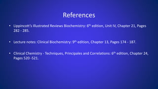 References
• Lippincott’s Illustrated Reviews Biochemistry: 6th edition, Unit IV, Chapter 21, Pages
282 - 285.
• Lecture notes: Clinical Biochemistry: 9th edition, Chapter 13, Pages 174 - 187.
• Clinical Chemistry - Techniques, Principales and Correlations: 6th edition, Chapter 24,
Pages 520 -521.
 