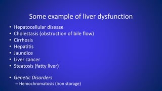 Some example of liver dysfunction
• Hepatocellular disease
• Cholestasis (obstruction of bile flow)
• Cirrhosis
• Hepatitis
• Jaundice
• Liver cancer
• Steatosis (fatty liver)
• Genetic Disorders
– Hemochromatosis (iron storage)
 