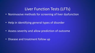 Liver Function Tests (LFTs)
• Noninvasive methods for screening of liver dysfunction
• Help in identifying general types of disorder
• Assess severity and allow prediction of outcome
• Disease and treatment follow up
 