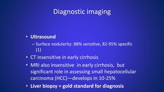 Diagnostic imaging
• Ultrasound
– Surface nodularity: 88% sensitive, 82-95% specific
(1)
• CT insensitive in early cirrhosis
• MRI also insensitive in early cirrhosis, but
significant role in assessing small hepatocellular
carcinoma (HCC)—develops in 10-25%
• Liver biopsy = gold standard for diagnosis
 
