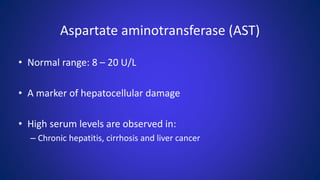Aspartate aminotransferase (AST)
• Normal range: 8 – 20 U/L
• A marker of hepatocellular damage
• High serum levels are observed in:
– Chronic hepatitis, cirrhosis and liver cancer
 