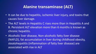 • It can be due to hepatitis, ischemic liver injury, and toxins that
causes liver damage.
• The ALT levels in Hepatitis C rises more than in Hepatitis A and
B. Persistent ALT elevation more than 6 months is known as
chronic hepatitis.
• Alcoholic liver disease, Non-alcoholic fatty liver disease
(NAFLD), fat accumulation in liver during childhood obesity,
steatohepatitis (inflammation of fatty liver disease) are
associated with rise in ALT
Alanine transaminase (ALT)
 