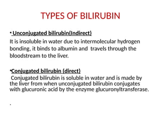 TYPES OF BILIRUBIN
• Unconjugated bilirubin(Indirect)
It is insoluble in water due to intermolecular hydrogen
bonding, it binds to albumin and travels through the
bloodstream to the liver.
•Conjugated bilirubin (direct)
Conjugated bilirubin is soluble in water and is made by
the liver from when unconjugated bilirubin conjugates
with glucuronic acid by the enzyme glucuronyltransferase.
.
 