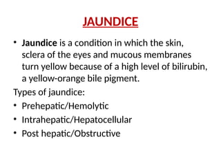 JAUNDICE
• Jaundice is a condition in which the skin,
sclera of the eyes and mucous membranes
turn yellow because of a high level of bilirubin,
a yellow-orange bile pigment.
Types of jaundice:
• Prehepatic/Hemolytic
• Intrahepatic/Hepatocellular
• Post hepatic/Obstructive
 