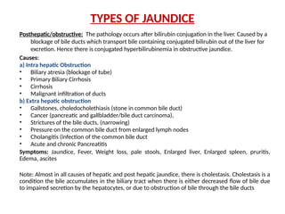 TYPES OF JAUNDICE
Posthepatic/obstructive: The pathology occurs after bilirubin conjugation in the liver. Caused by a
blockage of bile ducts which transport bile containing conjugated bilirubin out of the liver for
excretion. Hence there is conjugated hyperbilirubinemia in obstructive jaundice.
Causes:
a) Intra hepatic Obstruction
• Biliary atresia (blockage of tube)
• Primary Biliary Cirrhosis
• Cirrhosis
• Malignant infiltration of ducts
b) Extra hepatic obstruction
• Gallstones, choledocholethiasis (stone in common bile duct)
• Cancer (pancreatic and gallbladder/bile duct carcinoma),
• Strictures of the bile ducts, (narrowing)
• Pressure on the common bile duct from enlarged lymph nodes
• Cholangitis (infection of the common bile duct
• Acute and chronic Pancreatitis
Symptoms: Jaundice, Fever, Weight loss, pale stools, Enlarged liver, Enlarged spleen, pruritis,
Edema, ascites
Note: Almost in all causes of hepatic and post hepatic jaundice, there is cholestasis. Cholestasis is a
condition the bile accumulates in the biliary tract when there is either decreased flow of bile due
to impaired secretion by the hepatocytes, or due to obstruction of bile through the bile ducts
 