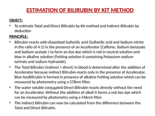ESTIMATION OF BILIRUBIN BY KIT METHOD
OBJECT:
• To estimate Total and Direct Bilirubin by Kit method and Indirect Bilirubin by
deduction
PRINCIPLE:
• Bilirubin reacts with diazotized Sulfanilic acid (Sulfanilic acid and Sodium nitrite
in the ratio of 4:1) in the presence of an Accelerator (Caffeine, Sodium benzoate
and Sodium acetate ) to form an Azo dye which is red in neutral solution and
blue in alkaline solution (Fehling solution II containing Potassium sodium
tartrate and sodium hydroxide).
• The Total Bilirubin (indirect + direct) in blood is determined after the addition of
Accelerator because indirect Bilirubin reacts only in the presence of Accelerator.
Blue AzoBilirubin is formed in presence of alkaline Fehling solution which can be
measured by photometry using a 578nm filter.
• The water soluble conjugated Direct Bilirubin reacts directly without the need
for an Accelerator. Without the addition of alkali it forms a red Azo dye which
can be measured by photometry using a 546nm filter.
• The indirect Bilirubin can now be calculated from the difference between the
Total and Direct Bilirubin.
 