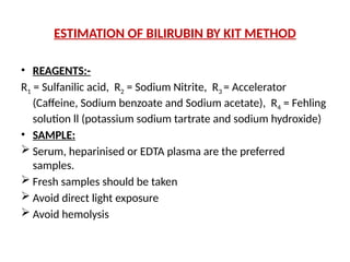 ESTIMATION OF BILIRUBIN BY KIT METHOD
• REAGENTS:-
R1 = Sulfanilic acid, R2 = Sodium Nitrite, R3 = Accelerator
(Caffeine, Sodium benzoate and Sodium acetate), R4 = Fehling
solution ll (potassium sodium tartrate and sodium hydroxide)
• SAMPLE:
 Serum, heparinised or EDTA plasma are the preferred
samples.
 Fresh samples should be taken
 Avoid direct light exposure
 Avoid hemolysis
 