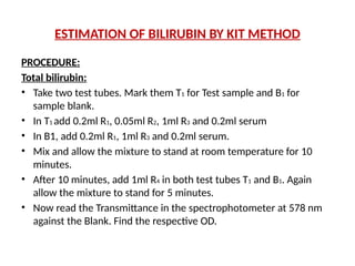 ESTIMATION OF BILIRUBIN BY KIT METHOD
PROCEDURE:
Total bilirubin:
• Take two test tubes. Mark them T1 for Test sample and B1 for
sample blank.
• In T1 add 0.2ml R1, 0.05ml R2, 1ml R3 and 0.2ml serum
• In B1, add 0.2ml R1, 1ml R3 and 0.2ml serum.
• Mix and allow the mixture to stand at room temperature for 10
minutes.
• After 10 minutes, add 1ml R4 in both test tubes T1 and B1. Again
allow the mixture to stand for 5 minutes.
• Now read the Transmittance in the spectrophotometer at 578 nm
against the Blank. Find the respective OD.
 