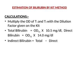 CALCULATIONS:-
• Multiply the OD of T1 and T2 with the Dilution
Factor given on the Kit
• Total Bilirubin = ODT1 X 10.5 mg/dl, Direct
Bilirubin = ODT2 X 14.0 mg/dl
• Indirect Bilirubin = Total - Direct
ESTIMATION OF BILIRUBIN BY KIT METHOD
 
