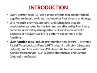 INTRODUCTION
• Liver Function Tests (LFTs) is a group of tests that are performed
together to detect, evaluate, and monitor liver disease or damage
• LFTs measure enzymes, proteins, and substances that are
produced or excreted by the liver and are affected by liver injury.
Some are released by damaged liver cells and some reflect a
decrease in the liver's ability to perform one or more of its
functions.
• Liver function tests (include prothrombin time (PT/INR), activated
Partial ThromboplastinTime (aPTT), albumin, bilirubin (direct and
indirect), and liver enzymes (AST: Aspartate transaminase, ALT:
Alanine transaminase, ALP: Alkaline phosphatase and Gamma
Glutamyl transferase).
 