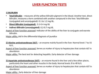 LIVER FUNCTION TESTS
1) BILIRUBIN
• Total bilirubin – measures all the yellow bilirubin pigment in the blood. Another test, direct
bilirubin, measures a form combined with another compound in the liver. Total Bilirubin
(conjugated and unconjugated): 0.1 to 1.2 mg/dL.
• Direct Bilirubin (conjugated): 0.1-0.4 mg/dL
• Indirect Bilirubin (unconjugated): 0.2-0.7 mg/dL
Aspect of liver function assessed: Indicator of the ability of the liver to conjugate and excrete
bilirubin.
Major utility: Aid in the differential diagnosis of jaundice
2) Alanine aminotransferase (ALT) – an enzyme mainly found in the liver. Normal level: 7 to 55
IU/L.
Aspect of liver function assessed: Serves as marker of injury to hepatocytes that contain ALT in
abundance
Major utility: The best test for detecting hepatitis. Early detector of liver damage
3) Aspartate aminotransferase (AST) – an enzyme found in the liver and a few other places,
particularly the heart and other muscles in the body. Normal levels: 8 to 48 IU/L
Aspect of liver function assessed: Serves as marker of injury to hepatocytes that contain AST in
abundance
Major utility: Early detector of liver damage
 