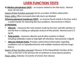 LIVER FUNCTION TESTS
4) Alkaline phosphatase (ALP) – an enzyme related to the bile ducts.. Normal
level: 30-125 IU/L
Aspect of liver function assessed: Serves as marker of biliary obstruction
Major utility: Often increased when bile ducts are blocked
5)Gamma-glutamyl transferase (GGT) - an enzyme found mainly in the liver and is
a useful marker for detecting bile duct problems. Normal level: 6-50IU/L
6) PROTEINS:
• Albumin – measures the main protein made by the liver and tells whether or
not the liver is making an adequate amount of this protein. Normal Level 3.5-
5g/dL
• Total protein - measures albumin and all other proteins in blood,
including antibodies made to help fight off infections. Normal level: 6-8g/dL
• Albumin Globulin Ratio: Provides useful clinical information regarding
conditions such as hypoalbuminemia and multiple myeloma Normal range:
0.8-2:1
Aspect of liver function assessed: Measure of the biosynthetic function of the
liver, as the liver is the primary site of synthesis of most plasma proteins
Major utility: Indicator of severity of chronic liver disease
 
