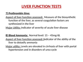 LIVER FUNCTION TESTS
7) Prothrombin time:
Aspect of liver function assessed: Measure of the biosynthetic
function of the liver, as several coagulation factors are
synthesized in the liver
Major Utility: Indicator of severity of acute liver disease
8) Blood Ammonia: Normal level: 15 – 45mg/dL
Aspect of liver function assessed: Indicator of the ability of the
liver to detoxify ammonia
Major utility: Levels are elevated in cirrhosis of liver with portal
hypertension and in disorders of urea cycle
 