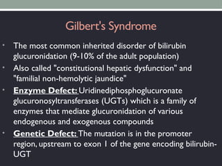 Gilbert's Syndrome
• The most common inherited disorder of bilirubin
glucuronidation (9-10% of the adult population)
• Also called "constitutional hepatic dysfunction" and
"familial non-hemolytic jaundice"
• Enzyme Defect: Uridinediphosphoglucuronate
glucuronosyltransferases (UGTs) which is a family of
enzymes that mediate glucuronidation of various
endogenous and exogenous compounds
• Genetic Defect: The mutation is in the promoter
region, upstream to exon 1 of the gene encoding bilirubin-
UGT
 