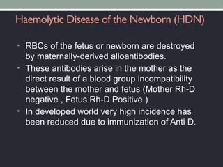 Haemolytic Disease of the Newborn (HDN)
• RBCs of the fetus or newborn are destroyed
by maternally-derived alloantibodies.
• These antibodies arise in the mother as the
direct result of a blood group incompatibility
between the mother and fetus (Mother Rh-D
negative , Fetus Rh-D Positive )
• In developed world very high incidence has
been reduced due to immunization of Anti D.
 