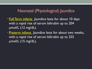 Neonatal (Physiological) Jaundice
• FullTerm infants Jaundice lasts for about 10 days
with a rapid rise of serum bilirubin up to 204
µmol/L (12 mg/dL).
• Preterm infants Jaundice lasts for about two weeks,
with a rapid rise of serum bilirubin up to 255
µmol/L (15 mg/dL).
 