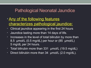 Pathological Neonatal Jaundice
• Any of the following features
characterizes pathological jaundice:
• Clinical jaundice appearing in the first 24 hours
• Jaundice lasting more than 14 days of life.
• Increases in the level of total bilirubin by more than
8.5 µmol/L (0.5 mg/dL) per hour or (85 µmol/L)
5 mg/dL per 24 hours.
• Total bilirubin more than 331 µmol/L (19.5 mg/dL)
• Direct bilirubin more than 34 µmol/L (2.0 mg/dL).
 