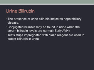 Urine Bilirubin
• The presence of urine bilirubin indicates hepatobiliary
disease.
• Conjugated bilirubin may be found in urine when the
serum bilirubin levels are normal (Early AVH)
• Tests strips impregnated with diazo reagent are used to
detect bilirubin in urine
 