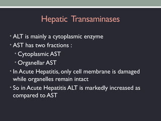 Hepatic Transaminases
• ALT is mainly a cytoplasmic enzyme
• AST has two fractions :
• Cytoplasmic AST
• Organellar AST
• In Acute Hepatitis, only cell membrane is damaged
while organelles remain intact
• So in Acute Hepatitis ALT is markedly increased as
compared to AST
 