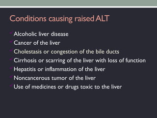 Conditions causing raisedALT
Alcoholic liver disease
Cancer of the liver
Cholestasis or congestion of the bile ducts
Cirrhosis or scarring of the liver with loss of function
Hepatitis or inflammation of the liver
Noncancerous tumor of the liver
Use of medicines or drugs toxic to the liver
 