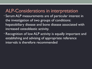 ALP-Considerations in interpretation
• Serum ALP measurements are of particular interest in
the investigation of two groups of conditions:
hepatobiliary disease and bone disease associated with
increased osteoblastic activity.
• Recognition of low ALP activity is equally important and
establishing and advising of appropriate reference
intervals is therefore recommended
 