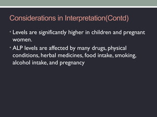 Considerations in Interpretation(Contd)
• Levels are significantly higher in children and pregnant
women.
• ALP levels are affected by many drugs, physical
conditions, herbal medicines, food intake, smoking,
alcohol intake, and pregnancy
 