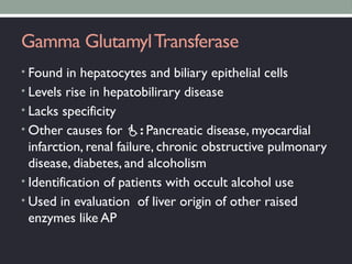 Gamma GlutamylTransferase
• Found in hepatocytes and biliary epithelial cells
• Levels rise in hepatobilirary disease
• Lacks specificity
• Other causes for : Pancreatic disease, myocardial
infarction, renal failure, chronic obstructive pulmonary
disease, diabetes, and alcoholism
• Identification of patients with occult alcohol use
• Used in evaluation of liver origin of other raised
enzymes like AP
 