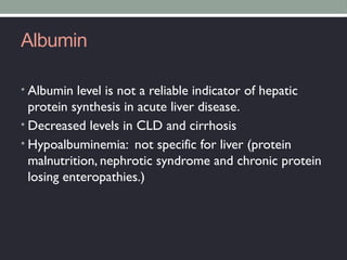Albumin
• Albumin level is not a reliable indicator of hepatic
protein synthesis in acute liver disease.
• Decreased levels in CLD and cirrhosis
• Hypoalbuminemia: not specific for liver (protein
malnutrition, nephrotic syndrome and chronic protein
losing enteropathies.)
 