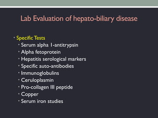 Lab Evaluation of hepato-biliary disease
• Specific Tests
• Serum alpha 1-antitrypsin
• Alpha fetoprotein
• Hepatitis serological markers
• Specific auto-antibodies
• Immunoglobulins
• Ceruloplasmin
• Pro-collagen III peptide
• Copper
• Serum iron studies
 