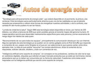 “Tecnología para almacenamiento de energía solar”, que estará disponible en el pavimento, la pintura y las
ventanas. Esta tecnología suena particularmente atractiva pues una de las realidades es que el planeta
necesita que empecemos a utilizar otras formas de energetizar nuestras actividades, o de lo contrario, ese
cantado fin del mundo pudiera no ser tan ficticio.

“La bola de cristal de la salud”. Según IBM esta tecnología estará disponible en breve, por menos de 200
dólares y se refiere a lecturas de ADN que serán posibles gracias al reciente mapeo del genoma humano. El
mapeo genético servirá para desarrollar medicamentos específicos para cada persona y armar escenarios de
riesgo según los hábitos de cada quien.

“Reconocimiento de voz para todos los equipos”, principalmente la comunicación directa por voz con Internet.
Algunos ejemplos de esta tecnología ya se pueden ver en ciertos gadgets como el iPod Schuffle que responde
a comandos de voz, juegos como Singstar en el que por voz seleccionas lo que quieres cantar, entre otros
ejemplos más. La idea es que podrás “escuchar” tus correos electrónicos, dictar el contenido de tus
respuestas, solicitar cálculos, etcétera, y todo con comandos de voz.

“Inteligencia artificial como soporte de compras”. Un consejero en los probadores, cambios de color de la ropa
en vestidores digitales, etiquetas que solicitan al súper mercado productos que ya están por terminarse, bienes
perecederos que ya no deben ser consumidos por su fecha de caducidad. Cuestiones como éstas serán
mejoradas con la inteligencia artificial que servirá como soporte de compras.
 