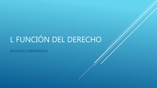 L FUNCIÓN DEL DERECHO
INTERESES PRIMIGENIOS
 