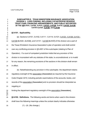 Loss Funding Rule

Draft Sections

Page 1 of 38

1
2
3
4
5
6
7
8
9
10
11
12

SUBCHAPTER E. TEXAS WINDSTORM INSURANCE ASSOCIATION
DIVISION 3. LOSS FUNDING, INCLUDING CATASTROPHE RESERVE
TRUST FUND, FINANCING ARRANGEMENTS, AND PUBLIC SECURITIES
28 TAC §§5.4101, 5.4102, 5.4121, 5.4123 - 5.4128, 5.4133, 5.4135, 5.4136,
5.4141-5.4147, 5.4148, and 5.4149
§5.4101. Applicability.
(a) Sections 5.4101, 5.4102, 5.4111 - 5.4114, 5.4121, 5.4123 - 5.4128, 5,4133 5.4136 [5.4131 - 5.4134], and 5.4141 - 5.4149 [5.4147] of this division are a part of

13

the Texas Windstorm Insurance Association’s plan of operation and shall control

14

over any conflicting provision in §5.4001 of this subchapter (relating to Plan of

15

Operation). If a court of competent jurisdiction holds that any provision of this

16

division is inconsistent with any statutes of this state, is unconstitutional, or is invalid

17

for any reason, the remaining provisions of the sections in this division shall remain

18

in effect.

19

(b) Notwithstanding any provision in this subchapter, the department retains

20

regulatory oversight of the association [Association] as required by the Insurance

21

Code Chapter 2210, including periodic examinations of the accounts, books, and

22

records of the association [Association] and no provision should be interpreted as

23

negating or

24
25
26
27
28

limiting the department regulatory oversight of the association [Association].

29

shall have the following meanings unless the context clearly indicates otherwise:

30

§5.4102. Definitions. The following words and terms when used in this division

(1) - (4) (No change.)

 