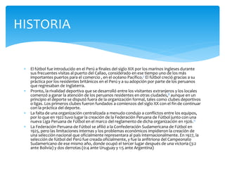 HISTORIA
 El fútbol fue introducido en el Perú a finales del siglo XIX por los marinos ingleses durante
sus frecuentes visitas al puerto del Callao, considerado en ese tiempo uno de los más
importantes puertos para el comercio , en el océano Pacífico.7 El fútbol creció gracias a su
práctica por los residentes británicos en el Perú y a su adopción por parte de los peruanos
que regresaban de Inglaterra.
 Pronto, la rivalidad deportiva que se desarrolló entre los visitantes extranjeros y los locales
comenzó a ganar la atención de los peruanos residentes en otras ciudades,8 aunque en un
principio el deporte se disputó fuera de la organización formal, tales como clubes deportivos
o ligas. Los primeros clubes fueron fundados a comienzos del siglo XX con el fin de continuar
con la práctica del deporte.
 La falta de una organización centralizada a menudo condujo a conflictos entre los equipos,
por lo que en 1922 tuvo lugar la creación de la Federación Peruana de Fútbol junto con una
nueva Liga Peruana de Fútbol en el marco del reglamento de dicha organización en 1926.11
 La Federación Peruana de Fútbol se afilió a la Confederación Sudamericana de Fútbol en
1925, pero las limitaciones internas y los problemas económicos impidieron la creación de
una selección nacional que oficialmente representara al país internacionalmente. En 1927, la
selección de fútbol del Perú fue creada oficialmente, y fue la anfitriona del Campeonato
Sudamericano de ese mismo año, donde ocupó el tercer lugar después de una victoria (3:2
ante Bolivia) y dos derrotas (0:4 ante Uruguay y 1:5 ante Argentina)
 