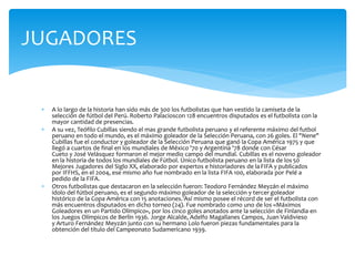  A lo largo de la historia han sido más de 300 los futbolistas que han vestido la camiseta de la
selección de fútbol del Perú. Roberto Palacioscon 128 encuentros disputados es el futbolista con la
mayor cantidad de presencias.
 A su vez, Teófilo Cubillas siendo el mas grande futbolista peruano y el referente máximo del futbol
peruano en todo el mundo, es el máximo goleador de la Selección Peruana, con 26 goles. El "Nene"
Cubillas fue el conductor y goleador de la Selección Peruana que ganó la Copa América 1975 y que
llegó a cuartos de final en los mundiales de México '70 y Argentina '78 donde con César
Cueto y José Velásquez formaron el mejor medio campo del mundial. Cubillas es el noveno goleador
en la historia de todos los mundiales de Fútbol. Único futbolista peruano en la lista de los50
Mejores Jugadores del Siglo XX, elaborado por expertos e historiadores de laFIFA y publicados
por IFFHS, en el 2004, ese mismo año fue nombrado en la lista FIFA 100, elaborada por Pelé a
pedido de la FIFA.
 Otros futbolistas que destacaron en la selección fueron: Teodoro Fernández Meyzán el máximo
ídolo del fútbol peruano, es el segundo máximo goleador de la selección y tercer goleador
histórico de la Copa América con 15 anotaciones.1Así mismo posee el récord de ser el futbolista con
más encuentros disputados en dicho torneo (24). Fue nombrado como uno de los «Máximos
Goleadores en un Partido Olímpico», por los cinco goles anotados ante la selección de Finlandia en
los Juegos Olímpicos de Berlín 1936. Jorge Alcalde, Adelfo Magallanes Campos, Juan Valdivieso
y Arturo Fernández Meyzán junto con su hermano Lolo fueron piezas fundamentales para la
obtención del título del Campeonato Sudamericano 1939.
JUGADORES
 