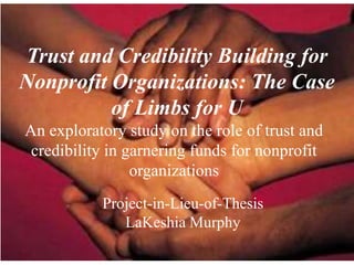 Trust and Credibility Building for
Nonprofit Organizations: The Case
          of Limbs for U
An exploratory study on the role of trust and
 credibility in garnering funds for nonprofit
                 organizations
           Project-in-Lieu-of-Thesis
              LaKeshia Murphy
 