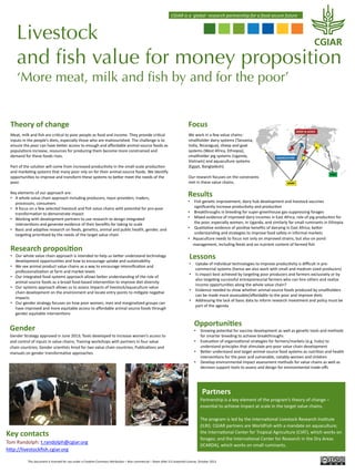  CGIAR	
  is	
  a	
  	
  global	
  	
  research	
  partnership	
  for	
  a	
  food	
  secure	
  future	
  

Livestock
and ﬁsh value for money proposition
‘More meat, milk and ﬁsh by and for the poor’
Theory	
  of	
  change	
  

Focus	
  

Meat,	
  milk	
  and	
  ﬁsh	
  are	
  cri@cal	
  to	
  poor	
  people	
  as	
  food	
  and	
  income.	
  They	
  provide	
  cri@cal	
  
inputs	
  in	
  the	
  people’s	
  diets,	
  especially	
  those	
  who	
  are	
  malnourished.	
  The	
  challenge	
  is	
  to	
  
ensure	
  the	
  poor	
  can	
  have	
  be4er	
  access	
  to	
  enough	
  and	
  aﬀordable	
  animal-­‐source	
  foods	
  as	
  
popula@ons	
  increase,	
  resources	
  for	
  producing	
  them	
  become	
  more	
  constrained	
  and	
  
demand	
  for	
  these	
  foods	
  rises.	
  
	
  
Part	
  of	
  the	
  solu@on	
  will	
  come	
  from	
  increased	
  produc@vity	
  in	
  the	
  small-­‐scale	
  produc@on	
  
and	
  marke@ng	
  systems	
  that	
  many	
  poor	
  rely	
  on	
  for	
  their	
  animal-­‐source	
  foods.	
  We	
  iden@fy	
  
opportuni@es	
  to	
  improve	
  and	
  transform	
  these	
  systems	
  to	
  be4er	
  meet	
  the	
  needs	
  of	
  the	
  
poor.	
  
	
  
Key	
  elements	
  of	
  our	
  approach	
  are:	
  	
  
•  A	
  whole	
  value	
  chain	
  approach	
  including	
  producers,	
  input	
  providers,	
  traders,	
  
processors,	
  consumers	
  
•  A	
  focus	
  on	
  a	
  few	
  selected	
  livestock	
  and	
  ﬁsh	
  value	
  chains	
  with	
  poten@al	
  for	
  pro-­‐poor	
  
transforma@on	
  to	
  demonstrate	
  impact	
  
•  Working	
  with	
  development	
  partners	
  to	
  use	
  research	
  to	
  design	
  integrated	
  
interven@ons	
  and	
  generate	
  evidence	
  of	
  their	
  beneﬁts	
  for	
  taking	
  to	
  scale	
  
•  Basic	
  and	
  adap@ve	
  research	
  on	
  feeds,	
  gene@cs,	
  animal	
  and	
  public	
  health,	
  gender,	
  and	
  
targe@ng	
  priori@zed	
  by	
  the	
  needs	
  of	
  the	
  target	
  value	
  chain	
  

We	
  work	
  in	
  a	
  few	
  value	
  chains:	
  
smallholder	
  dairy	
  systems	
  (Tanzania,	
  
India,	
  Nicaragua),	
  sheep	
  and	
  goat	
  
systems	
  (West	
  Africa,	
  Ethiopia),	
  
smallholder	
  pig	
  systems	
  (Uganda,	
  
Vietnam)	
  and	
  aquaculture	
  systems	
  
(Egypt,	
  Bangladesh).	
  	
  
	
  
Our	
  research	
  focuses	
  on	
  the	
  constraints	
  
met	
  in	
  these	
  value	
  chains.	
  

	
  

Research	
  proposi0on	
  

•  Our	
  whole	
  value	
  chain	
  approach	
  is	
  intended	
  to	
  help	
  us	
  be4er	
  understand	
  technology	
  
development	
  opportuni@es	
  and	
  how	
  to	
  encourage	
  uptake	
  and	
  sustainability	
  
•  We	
  see	
  animal	
  product	
  value	
  chains	
  as	
  a	
  way	
  to	
  encourage	
  intensiﬁca@on	
  and	
  
professionaliza@on	
  at	
  farm	
  and	
  market	
  levels	
  
•  Our	
  integrated	
  food	
  systems	
  approach	
  allows	
  be4er	
  understanding	
  of	
  the	
  role	
  of	
  
animal-­‐source	
  foods	
  as	
  a	
  broad	
  food-­‐based	
  interven@on	
  to	
  improve	
  diet	
  diversity	
  
•  Our	
  systems	
  approach	
  allows	
  us	
  to	
  assess	
  impacts	
  of	
  livestock/aquaculture	
  value	
  
chain	
  development	
  on	
  the	
  environment	
  and	
  locate	
  entry	
  points	
  to	
  mi@gate	
  nega@ve	
  
impacts	
  
•  Our	
  gender	
  strategy	
  focuses	
  on	
  how	
  poor	
  women,	
  men	
  and	
  marginalized	
  groups	
  can	
  
have	
  improved	
  and	
  more	
  equitable	
  access	
  to	
  aﬀordable	
  animal	
  source	
  foods	
  through	
  
gender	
  equitable	
  interven@ons	
  

Gender	
  
Gender	
  Strategy	
  approved	
  in	
  June	
  2013;	
  Tools	
  developed	
  to	
  increase	
  women’s	
  access	
  to	
  
and	
  control	
  of	
  inputs	
  in	
  value	
  chains;	
  Training	
  workshops	
  with	
  partners	
  in	
  four	
  value	
  
chain	
  countries;	
  Gender	
  scien@sts	
  hired	
  for	
  two	
  value	
  chain	
  countries;	
  Publica@ons	
  and	
  
manuals	
  on	
  gender	
  transforma@ve	
  approaches	
  	
  

	
  

Results	
  

•  Fish	
  gene@c	
  improvement,	
  dairy	
  hub	
  development	
  and	
  livestock	
  vaccines	
  
signiﬁcantly	
  increase	
  produc@vity	
  and	
  produc@on	
  
•  Breakthroughs	
  in	
  breeding	
  for	
  super-­‐greenhouse	
  gas-­‐suppressing	
  forages	
  
•  Mixed	
  evidence	
  of	
  improved	
  dairy	
  incomes	
  in	
  East	
  Africa;	
  role	
  of	
  pig	
  produc@on	
  for	
  
the	
  poor,	
  especially	
  women,	
  in	
  Uganda,	
  and	
  similarly	
  for	
  small	
  ruminants	
  in	
  Ethiopia	
  
•  Qualita@ve	
  evidence	
  of	
  posi@ve	
  beneﬁts	
  of	
  dairying	
  in	
  East	
  Africa;	
  be4er	
  
understanding	
  and	
  strategies	
  to	
  improve	
  food	
  safety	
  in	
  informal	
  markets	
  
•  Aquaculture	
  needs	
  to	
  focus	
  not	
  only	
  on	
  improved	
  strains,	
  but	
  also	
  on	
  pond	
  
management,	
  including	
  feeds	
  and	
  on	
  nutrient	
  content	
  of	
  farmed	
  ﬁsh	
  

Lessons	
  

•  Uptake	
  of	
  individual	
  technologies	
  to	
  improve	
  produc@vity	
  is	
  diﬃcult	
  in	
  pre-­‐
commercial	
  systems	
  (hence	
  we	
  also	
  work	
  with	
  small	
  and	
  medium	
  sized	
  producers)	
  
•  Is	
  impact	
  best	
  achieved	
  by	
  targe@ng	
  poor	
  producers	
  and	
  farmers	
  exclusively	
  or	
  by	
  
also	
  targe@ng	
  successful	
  entrepreneurial	
  farmers	
  who	
  can	
  hire	
  others	
  and	
  realize	
  
income	
  opportuni@es	
  along	
  the	
  whole	
  value	
  chain?	
  
•  Evidence	
  needed	
  to	
  show	
  whether	
  animal-­‐source	
  foods	
  produced	
  by	
  smallholders	
  
can	
  be	
  made	
  more	
  assessable/aﬀordable	
  to	
  the	
  poor	
  and	
  improve	
  diets	
  
•  Addressing	
  the	
  lack	
  of	
  basic	
  data	
  to	
  inform	
  research	
  investment	
  and	
  policy	
  must	
  be	
  
part	
  of	
  the	
  agenda	
  

Opportuni0es	
  

•  Growing	
  poten@al	
  for	
  vaccine	
  development	
  as	
  well	
  as	
  gene@c	
  tools	
  and	
  methods	
  
for	
  smarter	
  breeding	
  to	
  achieve	
  breakthroughs	
  
•  Evalua@on	
  of	
  organiza@onal	
  strategies	
  for	
  farmers/markets	
  (e.g.	
  hubs)	
  to	
  
understand	
  principles	
  that	
  s@mulate	
  pro-­‐poor	
  value	
  chain	
  development	
  
•  Be4er	
  understand	
  and	
  target	
  animal-­‐source	
  food	
  systems	
  as	
  nutri@on	
  and	
  health	
  
interven@ons	
  for	
  the	
  poor	
  and	
  vulnerable,	
  notably	
  women	
  and	
  children	
  
•  Develop	
  environmental	
  impact	
  assessment	
  methods	
  for	
  value	
  chains	
  as	
  well	
  as	
  
decision	
  support	
  tools	
  to	
  assess	
  and	
  design	
  for	
  environmental	
  trade-­‐oﬀs	
  

	
  Partners	
  

Key	
  contacts	
  
Tom	
  Randolph:	
  t.randolph@cgiar.org	
  
h4p://livestockﬁsh.cgiar.org	
  

Partnership	
  is	
  a	
  key	
  element	
  of	
  the	
  program’s	
  theory	
  of	
  change	
  –	
  
essen@al	
  to	
  achieve	
  impact	
  at	
  scale	
  in	
  the	
  target	
  value	
  chains.	
  	
  
	
  
The	
  program	
  is	
  led	
  by	
  the	
  Interna@onal	
  Livestock	
  Research	
  Ins@tute	
  
(ILRI).	
  CGIAR	
  partners	
  are	
  WorldFish	
  with	
  a	
  mandate	
  on	
  aquaculture;	
  
the	
  Interna@onal	
  Center	
  for	
  Tropical	
  Agriculture	
  (CIAT),	
  which	
  works	
  on	
  
forages;	
  and	
  the	
  Interna@onal	
  Center	
  for	
  Research	
  in	
  the	
  Dry	
  Areas	
  
(ICARDA),	
  which	
  works	
  on	
  small	
  ruminants.	
  	
  

This	
  document	
  is	
  licensed	
  for	
  use	
  under	
  a	
  Crea@ve	
  Commons	
  A4ribu@on	
  –	
  Non	
  commercial	
  –	
  Share	
  Alike	
  3.0	
  Unported	
  License,	
  October	
  2013	
  

 