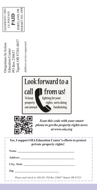 OregoniansInAction
EducationCenter
POBox230637
Tigard,OR97281-0637
Addressservicerequested
NONPROFITORG
USPOSTAGE
PAID
PORTLAND,OR
PERMITNO.1608
Scan this code with your smart
phone to get the property rights news
at www.oia.org
Yes, I support OIAEducation Center’s efforts to protect
private property rights!
Name ______________________________________
Address ____________________________________
City, State ___________________________________
Zip ______________________________
Please mail check to: OIA EC, PO Box 230637 Tigard, OR 97223
 