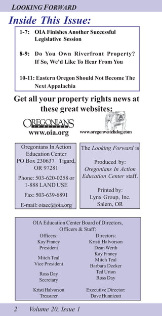 LOOKING FORWARD
2 Volume 20, Issue 1
Inside This Issue:
The Looking Forward is
Produced by:
Oregonians In Action
Education Center staff.
Printed by:
Lynx Group, Inc.
Salem, OR
Oregonians In Action
Education Center
PO Box 230637 Tigard,
OR 97281
Phone: 503-620-0258 or
1-888 LAND USE
Fax: 503-639-6891
E-mail: oiaec@oia.org
OIA Education Center Board of Directors,
Officers & Staff:
Officers:
Kay Finney
President
Mitch Teal
Vice President
Ross Day
Secretary
KristiHalvorson
Treasurer
Directors:
Kristi Halvorson
Dean Werth
Kay Finney
Mitch Teal
Barbara Decker
Ted Urton
Ross Day
Executive Director:
Dave Hunnicutt
1-7: OIA Finishes Another Successful
Legislative Session
8-9: Do You Own Riverfront Property?
If So, We’d Like To Hear From You
10-11: Eastern Oregon Should Not Become The
Next Appalachia
Get all your property rights news at
these great websites:
www.oia.org www.oregonwatchdog.com
 