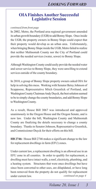 LOOKING FORWARD
Volume 20, Issue 1 3
OIAFinishesAnotherSuccessful
Legislative Session
continued from front page
In 2002, Metro, the Portland area regional government amended
its urban growth boundary (UGB) to add Bonny Slope. Once inside
the UGB, the property owners in Bonny Slope could expect that
their property would develop as an urban area. Unfortunately,
when bringing Bonny Slope inside the UGB, Metro failed to realize
that neither Multnomah County nor the City of Portland could
provide the needed services (water, sewer) to Bonny Slope.
AlthoughWashington County could easily provide the needed water
and sewer service to Bonny Slope, they were unwilling to extend
services outside of the county boundary.
In 2010, a group of Bonny Slope property owners asked OIA for
help in solving this mess. Working with Senator Betsy Johnson of
Scappoose, Representative Mitch Greenlick of Portland, and
WashingtonCountyChairmanAndyDuyck,thebestsolutionseemed
to be to simply change the county boundaries, and add Bonny Slope
toWashington County.
As a result, House Bill 3067 was introduced and approved
unanimously in the Oregon House and the Oregon Senate, and is
now law. Under the bill, Washington County and Multnomah
County are finalizing the details necessary to change a county
boundary. Thanks to Senator Johnson, Representative Greenlick,
and Commissioner Duyck for their efforts on this bill.
HB 2746: House Bill 2746 makes a significant change to the law
for replacement dwellings in farm (EFU) zones.
Under current law, a replacement dwelling is an allowed use in an
EFU zone in all counties. In order to qualify for replacement, a
dwelling must have intact walls, a roof, electricity, plumbing, and
a heating system. Structures that were once dwellings but have
since been converted to other uses, are dilapidated, or have long
been removed from the property do not qualify for replacement
under current law. continued on page 4
 