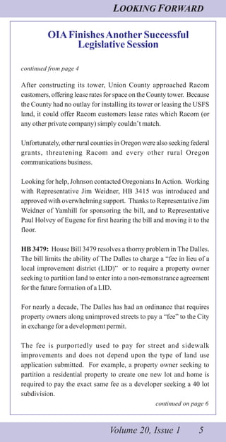LOOKING FORWARD
Volume 20, Issue 1 5
OIAFinishesAnother Successful
Legislative Session
continued from page 4
After constructing its tower, Union County approached Racom
customers, offering lease rates for space on the County tower. Because
the County had no outlay for installing its tower or leasing the USFS
land, it could offer Racom customers lease rates which Racom (or
any other private company) simply couldn’t match.
Unfortunately, other rural counties in Oregon were also seeking federal
grants, threatening Racom and every other rural Oregon
communications business.
Looking for help, Johnson contacted Oregonians InAction. Working
with Representative Jim Weidner, HB 3415 was introduced and
approved with overwhelming support. Thanks to Representative Jim
Weidner of Yamhill for sponsoring the bill, and to Representative
Paul Holvey of Eugene for first hearing the bill and moving it to the
floor.
HB 3479: House Bill 3479 resolves a thorny problem in The Dalles.
The bill limits the ability of The Dalles to charge a “fee in lieu of a
local improvement district (LID)” or to require a property owner
seeking to partition land to enter into a non-remonstrance agreement
for the future formation of a LID.
For nearly a decade, The Dalles has had an ordinance that requires
property owners along unimproved streets to pay a “fee” to the City
in exchange for a development permit.
The fee is purportedly used to pay for street and sidewalk
improvements and does not depend upon the type of land use
application submitted. For example, a property owner seeking to
partition a residential property to create one new lot and home is
required to pay the exact same fee as a developer seeking a 40 lot
subdivision.
continued on page 6
 