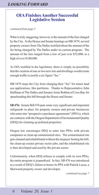 LOOKING FORWARD
6 Volume 20, Issue 1
OIAFinishesAnother Successful
Legislative Session
continued from page 5
What is truly staggering, however, is the amount of the fees charged
by the City. At the House and Senate hearings on HB 3479, several
property owners from The Dalles testified about the amount of the
fee being charged by The Dalles under its current program. The
amount of the fees ranged from a low of just over $52,000, to a
high of over $180,000.
As OIA testified in the legislature, there is simply no possibility
that the creation of one or two new lots and dwellings would create
enough traffic to justify a six figure “fee.”
HB 3479 stops the City from charging their “fee” for minor land
use applications, like partitions. Thanks to Representative John
Huffman of The Dalles and SenatorArnie Roblan of Coos Bay for
spearheading this bill through the House and Senate.
SB 476: Senate Bill 476 puts some very significant and important
safeguards in place for property owners and private businesses
who enter into “prospective purchaser agreements” (PPA’s), which
are contracts with the Oregon Department of Environmental Quality
(DEQ) for cleaning up polluted properties.
Oregon law encourages DEQ to enter into PPAs with private
companies to clean up contaminated sites. The contaminated site
gets cleaned and rehabilitated without the taxpayer footing the bill;
the clean-up creates private sector jobs; and the rehabilitated site
is then developed and used by the private sector.
Unfortunately, when DEQ refuses to comply with its own PPAs,
the entire program is jeopardized. In fact, SB 476 was introduced
as a result of DEQ’s failure to honor its PPA with Patrick Lucas, a
Sherwood property owner and developer.
continued on page 7
 