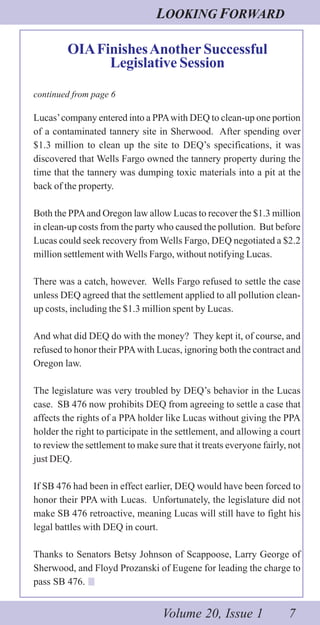LOOKING FORWARD
Volume 20, Issue 1 7
OIAFinishesAnother Successful
Legislative Session
continued from page 6
Lucas’company entered into a PPAwith DEQ to clean-up one portion
of a contaminated tannery site in Sherwood. After spending over
$1.3 million to clean up the site to DEQ’s specifications, it was
discovered that Wells Fargo owned the tannery property during the
time that the tannery was dumping toxic materials into a pit at the
back of the property.
Both the PPAand Oregon law allow Lucas to recover the $1.3 million
in clean-up costs from the party who caused the pollution. But before
Lucas could seek recovery from Wells Fargo, DEQ negotiated a $2.2
million settlement with Wells Fargo, without notifying Lucas.
There was a catch, however. Wells Fargo refused to settle the case
unless DEQ agreed that the settlement applied to all pollution clean-
up costs, including the $1.3 million spent by Lucas.
And what did DEQ do with the money? They kept it, of course, and
refused to honor their PPAwith Lucas, ignoring both the contract and
Oregon law.
The legislature was very troubled by DEQ’s behavior in the Lucas
case. SB 476 now prohibits DEQ from agreeing to settle a case that
affects the rights of a PPA holder like Lucas without giving the PPA
holder the right to participate in the settlement, and allowing a court
to review the settlement to make sure that it treats everyone fairly, not
just DEQ.
If SB 476 had been in effect earlier, DEQ would have been forced to
honor their PPA with Lucas. Unfortunately, the legislature did not
make SB 476 retroactive, meaning Lucas will still have to fight his
legal battles with DEQ in court.
Thanks to Senators Betsy Johnson of Scappoose, Larry George of
Sherwood, and Floyd Prozanski of Eugene for leading the charge to
pass SB 476.
 