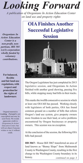 Looking Forward
Oregonians In
Action Education
Center is a
non-profit, non-
partisan, IRS 501
(c)(3) corporation
wholly funded by
voluntary
contributions.
For balanced,
flexible
and fair land-use
regulations, with
respect and
protection for
the rights of
landowners
Original material in
Looking Forward is not
copyrighted and may be
used freely. We would
appreciate credit to
Oregonians In Action
Education Center, but
will not object if anyone
wishes to use it without
credit.
A publication of Oregonians In Action Education Center
on land use and property rights
continued on page 3
The Oregon Legislature has just completed its 2013
legislative session, and Oregonians In Action
finished with another good showing, passing five
bills, while stopping many bad bills in their tracks.
This marks the twelfth consecutive session in which
at least one OIA bill has passed. Working closely
with legislators of both parties, OIA has found
common ground on a number of bills that reform
Oregon’s land use system, give property owners
more freedom to use their land, or solve problems
encountered by Oregon businesses or property
owners. This session was no exception.
At the conclusion of the session, the following OIA
bills had passed:
HB 3067: House Bill 3067 transferred an area of
land known as “Bonny Slope” from Multnomah
County to Washington County, resulting in the first
change to the Washington County boundary in its
history.
OIAFinishesAnother
Successful Legislative
Session
 