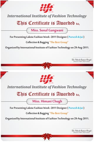 International Institute of Fashion Technology
          This Certificate is Awarded to,
                Miss. Sonal Gangwani
   For Presenting Lakme Fashion Week -2011 Designer ( Parvesh & Jai )
                  Collection & Bagging “The Best Group”
Organized by International Institute of Fashion Technology on 29-Aug-2011.




 International Institute of Fashion Technology
          This Certificate is Awarded to,
                Miss. Himani Chugh
   For Presenting Lakme Fashion Week -2011 Designer ( Parvesh & Jai )
                  Collection & Bagging “The Best Group”
Organized by International Institute of Fashion Technology on 29-Aug-2011.
 