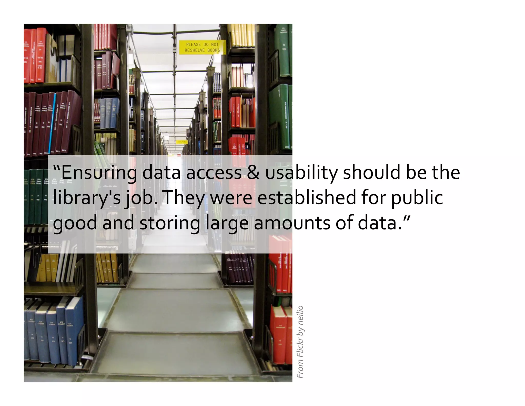 “Ensuring	
  data	
  access	
  &	
  usability	
  should	
  be	
  the	
  
library's	
  job.	
  They	
  were	
  established	
  for	
  public	
  
good	
  and	
  storing	
  large	
  amounts	
  of	
  data.”	
  
From	
  Flickr	
  by	
  neilio	
  
 